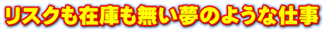 リスクも在庫も無い夢のような仕事