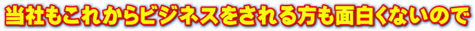 当社もこれからビジネスをされる方も面白くないので