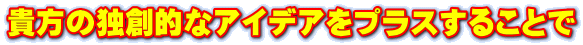 貴方の独創的なアイデアをプラスすることで