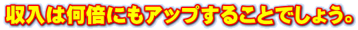 収入は何倍にもアップすることでしょう。