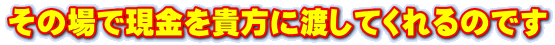 その場で現金を貴方に渡してくれるのです