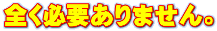 全く必要ありません。